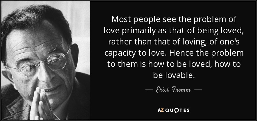 Most people see the problem of love primarily as that of being loved, rather than that of loving, of one's capacity to love. Hence the problem to them is how to be loved, how to be lovable. - Erich Fromm