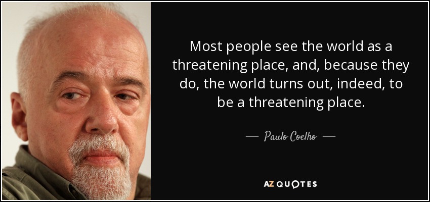 Most people see the world as a threatening place, and, because they do, the world turns out, indeed, to be a threatening place. - Paulo Coelho