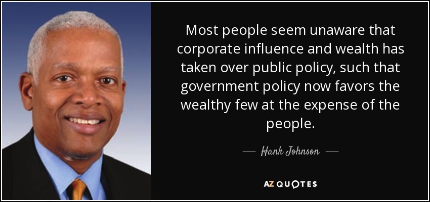 Most people seem unaware that corporate influence and wealth has taken over public policy, such that government policy now favors the wealthy few at the expense of the people. - Hank Johnson