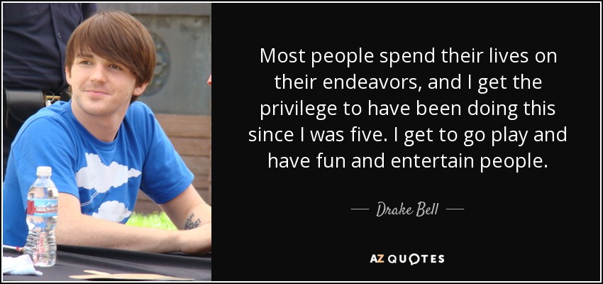 Most people spend their lives on their endeavors, and I get the privilege to have been doing this since I was five. I get to go play and have fun and entertain people. - Drake Bell