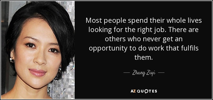 Most people spend their whole lives looking for the right job. There are others who never get an opportunity to do work that fulfils them. - Zhang Ziyi