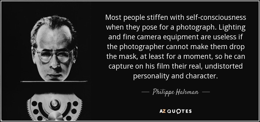 Most people stiffen with self-consciousness when they pose for a photograph. Lighting and fine camera equipment are useless if the photographer cannot make them drop the mask, at least for a moment, so he can capture on his film their real, undistorted personality and character. - Philippe Halsman