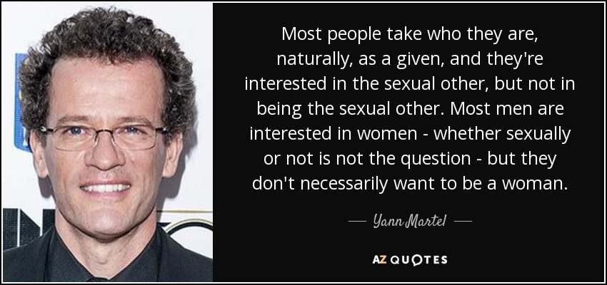 Most people take who they are, naturally, as a given, and they're interested in the sexual other, but not in being the sexual other. Most men are interested in women - whether sexually or not is not the question - but they don't necessarily want to be a woman. - Yann Martel