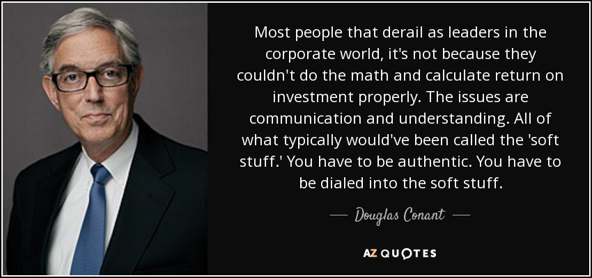 Most people that derail as leaders in the corporate world, it's not because they couldn't do the math and calculate return on investment properly. The issues are communication and understanding. All of what typically would've been called the 'soft stuff.' You have to be authentic. You have to be dialed into the soft stuff. - Douglas Conant