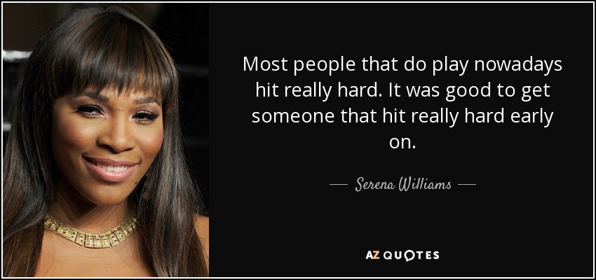 Most people that do play nowadays hit really hard. It was good to get someone that hit really hard early on. - Serena Williams