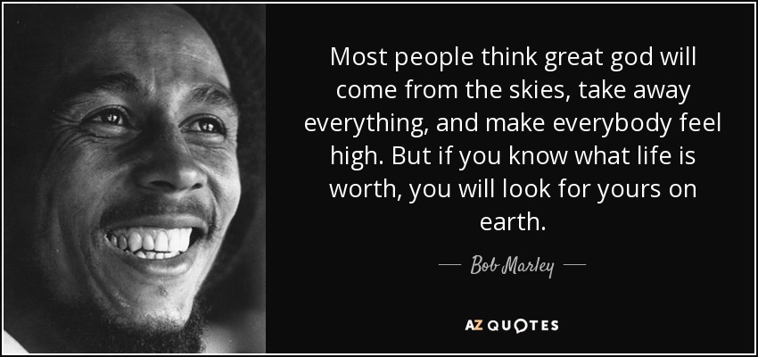 Most people think great god will come from the skies, take away everything, and make everybody feel high. But if you know what life is worth, you will look for yours on earth. - Bob Marley