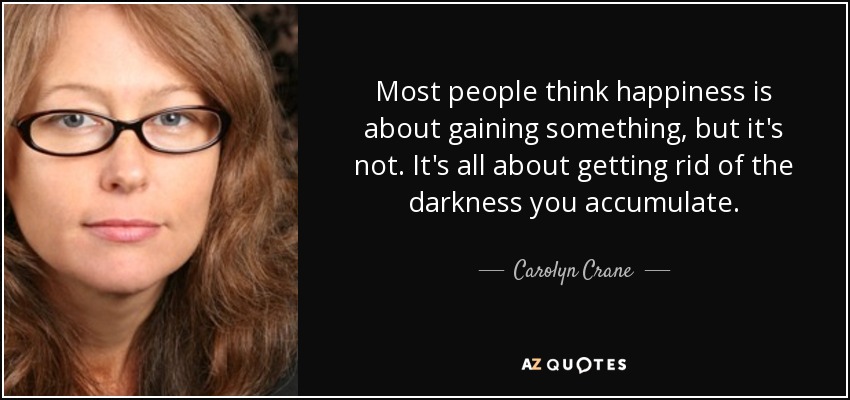 Most people think happiness is about gaining something, but it's not. It's all about getting rid of the darkness you accumulate. - Carolyn Crane