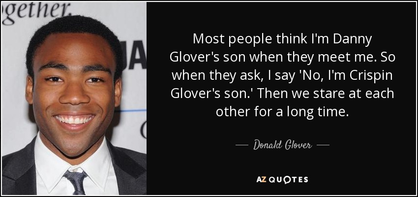 Most people think I'm Danny Glover's son when they meet me. So when they ask, I say 'No, I'm Crispin Glover's son.' Then we stare at each other for a long time. - Donald Glover