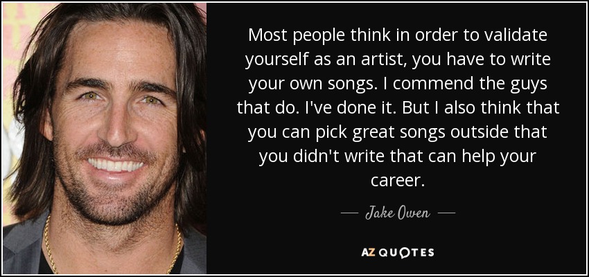 Most people think in order to validate yourself as an artist, you have to write your own songs. I commend the guys that do. I've done it. But I also think that you can pick great songs outside that you didn't write that can help your career. - Jake Owen