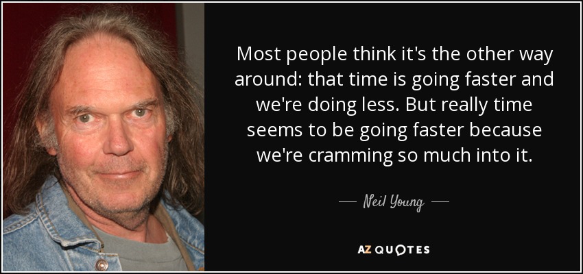 Most people think it's the other way around: that time is going faster and we're doing less. But really time seems to be going faster because we're cramming so much into it. - Neil Young