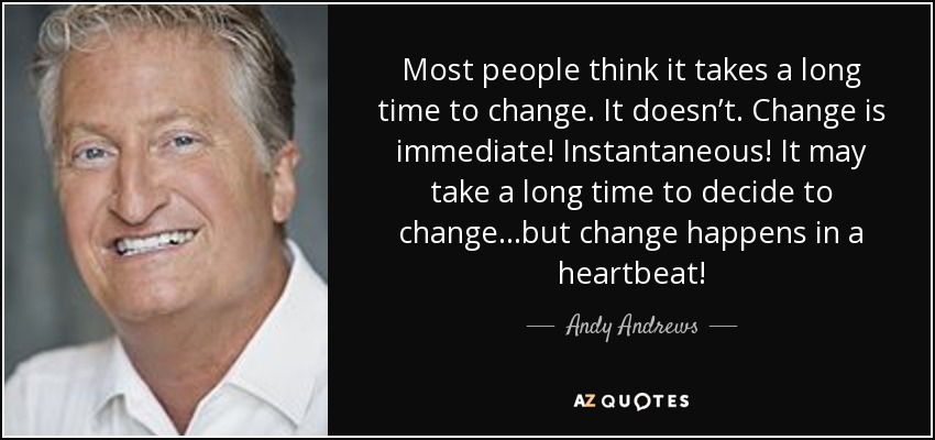 Most people think it takes a long time to change. It doesn’t. Change is immediate! Instantaneous! It may take a long time to decide to change…but change happens in a heartbeat! - Andy Andrews