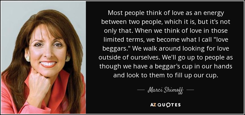 Most people think of love as an energy between two people, which it is, but it's not only that. When we think of love in those limited terms, we become what I call 