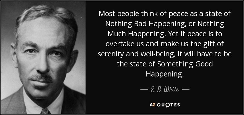 Most people think of peace as a state of Nothing Bad Happening, or Nothing Much Happening. Yet if peace is to overtake us and make us the gift of serenity and well-being, it will have to be the state of Something Good Happening. - E. B. White