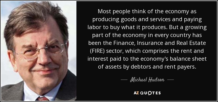 Most people think of the economy as producing goods and services and paying labor to buy what it produces. But a growing part of the economy in every country has been the Finance, Insurance and Real Estate (FIRE) sector, which comprises the rent and interest paid to the economy's balance sheet of assets by debtors and rent payers. - Michael Hudson