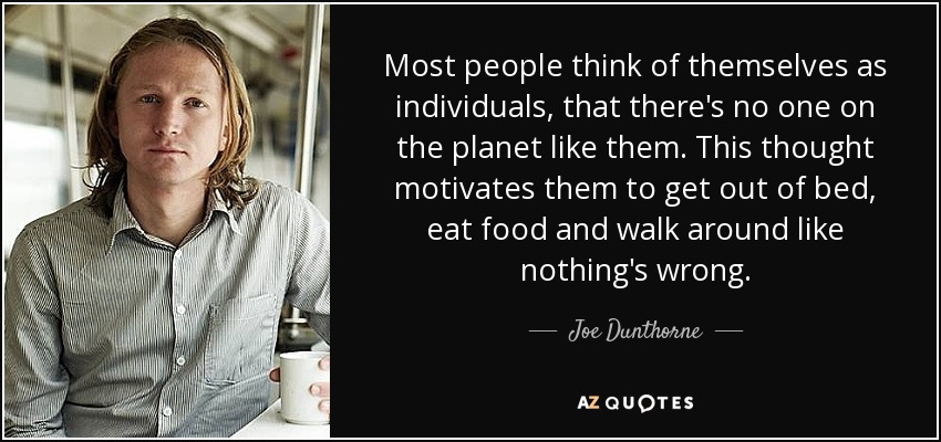 Most people think of themselves as individuals, that there's no one on the planet like them. This thought motivates them to get out of bed, eat food and walk around like nothing's wrong. - Joe Dunthorne