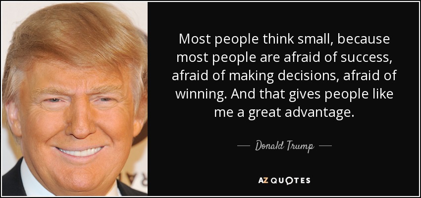 Most people think small, because most people are afraid of success, afraid of making decisions, afraid of winning. And that gives people like me a great advantage. - Donald Trump