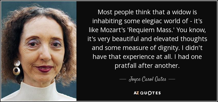 Most people think that a widow is inhabiting some elegiac world of - it's like Mozart's 'Requiem Mass.' You know, it's very beautiful and elevated thoughts and some measure of dignity. I didn't have that experience at all. I had one pratfall after another. - Joyce Carol Oates
