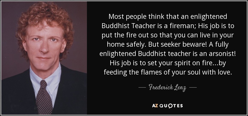 Most people think that an enlightened Buddhist Teacher is a fireman; His job is to put the fire out so that you can live in your home safely. But seeker beware! A fully enlightened Buddhist teacher is an arsonist! His job is to set your spirit on fire...by feeding the flames of your soul with love. - Frederick Lenz