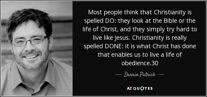 Most people think that Christianity is spelled DO: they look at the Bible or the life of Christ, and they simply try hard to live like Jesus. Christianity is really spelled DONE: it is what Christ has done that enables us to live a life of obedience.30 - Darrin Patrick