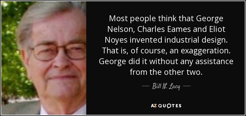 Most people think that George Nelson, Charles Eames and Eliot Noyes invented industrial design. That is, of course, an exaggeration. George did it without any assistance from the other two. - Bill N. Lacy