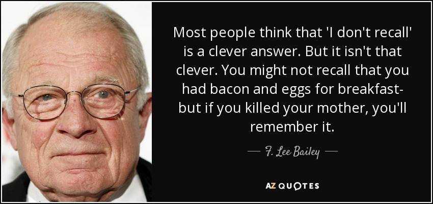 Most people think that 'I don't recall' is a clever answer. But it isn't that clever. You might not recall that you had bacon and eggs for breakfast- but if you killed your mother, you'll remember it. - F. Lee Bailey