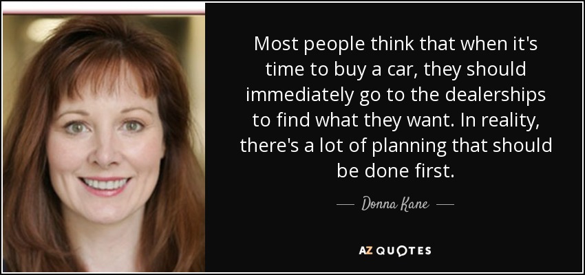 Most people think that when it's time to buy a car, they should immediately go to the dealerships to find what they want. In reality, there's a lot of planning that should be done first. - Donna Kane