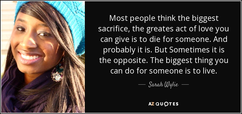 Most people think the biggest sacrifice, the greates act of love you can give is to die for someone. And probably it is. But Sometimes it is the opposite. The biggest thing you can do for someone is to live. - Sarah Wylie