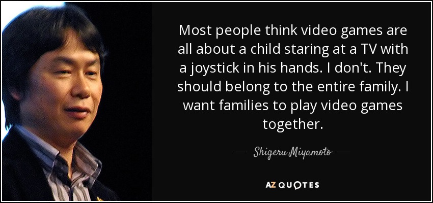 Most people think video games are all about a child staring at a TV with a joystick in his hands. I don't. They should belong to the entire family. I want families to play video games together. - Shigeru Miyamoto