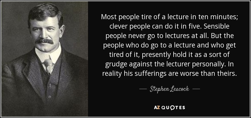 Most people tire of a lecture in ten minutes; clever people can do it in five. Sensible people never go to lectures at all. But the people who do go to a lecture and who get tired of it, presently hold it as a sort of grudge against the lecturer personally. In reality his sufferings are worse than theirs. - Stephen Leacock