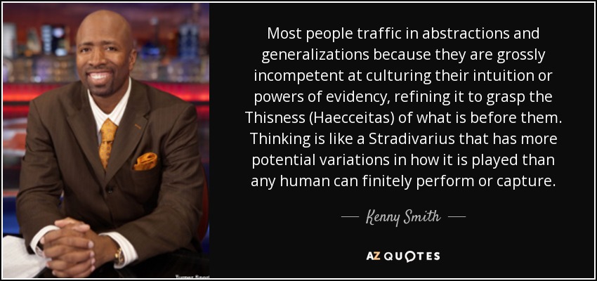 Most people traffic in abstractions and generalizations because they are grossly incompetent at culturing their intuition or powers of evidency, refining it to grasp the Thisness (Haecceitas) of what is before them. Thinking is like a Stradivarius that has more potential variations in how it is played than any human can finitely perform or capture. - Kenny Smith