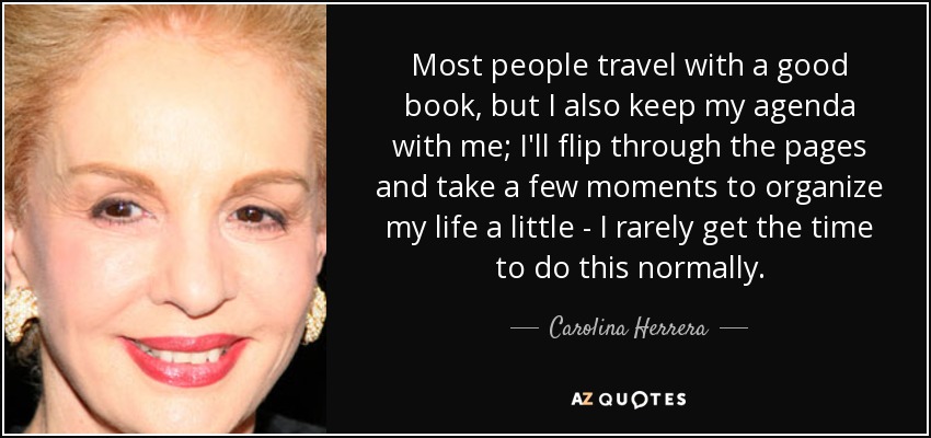 Most people travel with a good book, but I also keep my agenda with me; I'll flip through the pages and take a few moments to organize my life a little - I rarely get the time to do this normally. - Carolina Herrera