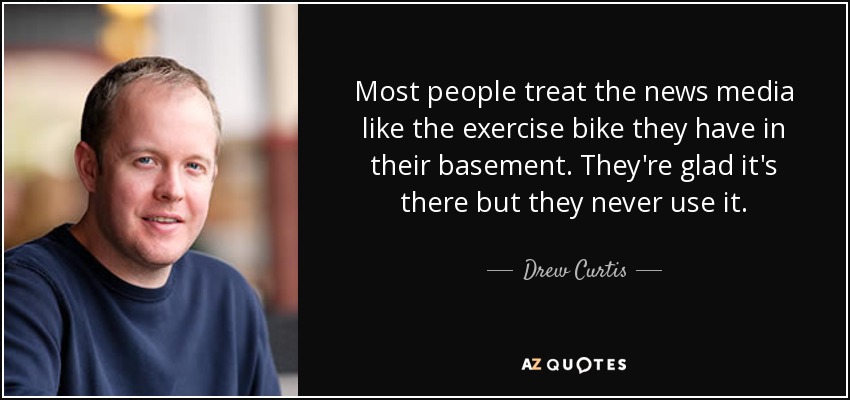 Most people treat the news media like the exercise bike they have in their basement. They're glad it's there but they never use it. - Drew Curtis