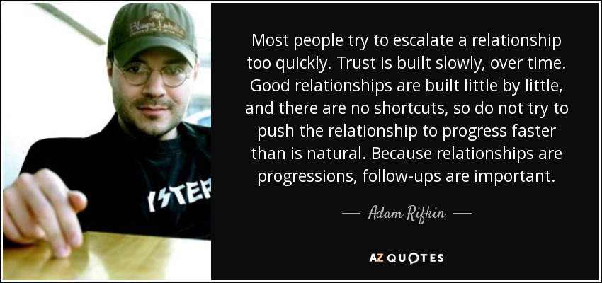 Most people try to escalate a relationship too quickly. Trust is built slowly, over time. Good relationships are built little by little, and there are no shortcuts, so do not try to push the relationship to progress faster than is natural. Because relationships are progressions, follow-ups are important. - Adam Rifkin