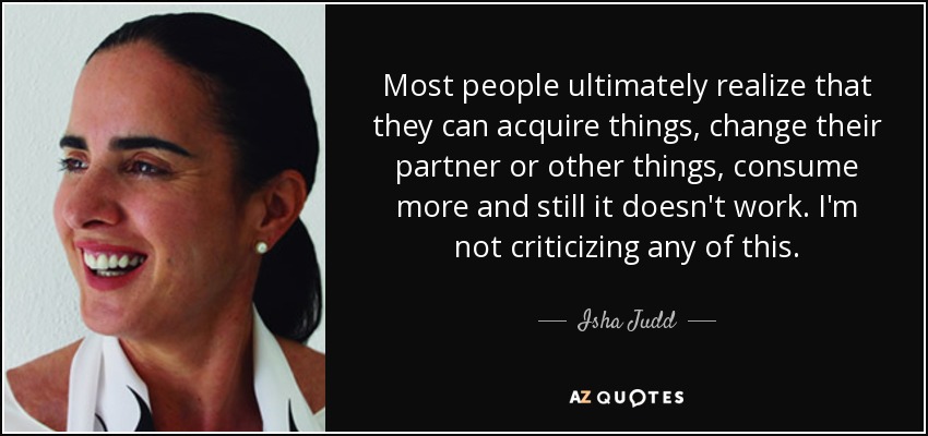 Most people ultimately realize that they can acquire things, change their partner or other things, consume more and still it doesn't work. I'm not criticizing any of this. - Isha Judd