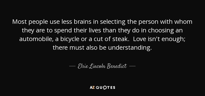 Most people use less brains in selecting the person with whom they are to spend their lives than they do in choosing an automobile, a bicycle or a cut of steak. Love isn't enough; there must also be understanding. - Elsie Lincoln Benedict