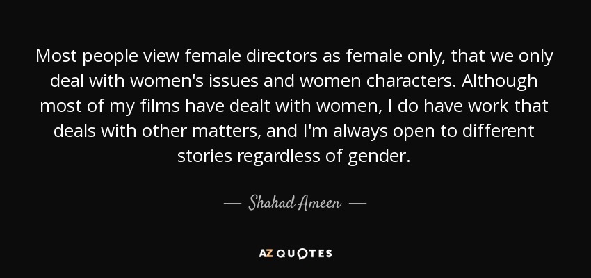 Most people view female directors as female only, that we only deal with women's issues and women characters. Although most of my films have dealt with women, I do have work that deals with other matters, and I'm always open to different stories regardless of gender. - Shahad Ameen