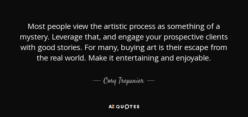 Most people view the artistic process as something of a mystery. Leverage that, and engage your prospective clients with good stories. For many, buying art is their escape from the real world. Make it entertaining and enjoyable. - Cory Trepanier