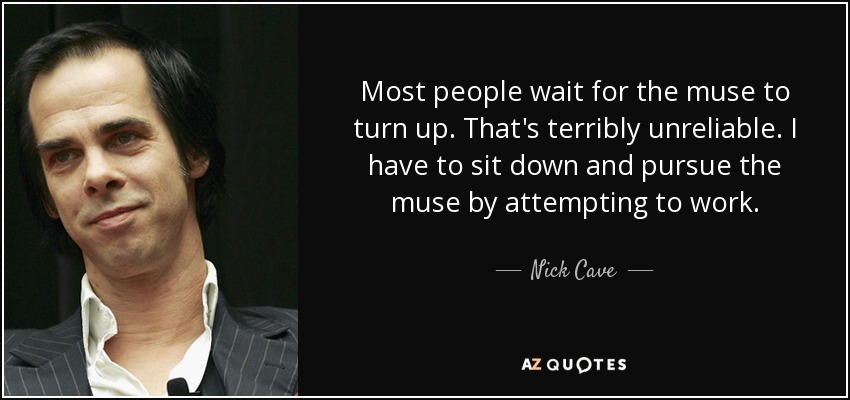Most people wait for the muse to turn up. That's terribly unreliable. I have to sit down and pursue the muse by attempting to work. - Nick Cave