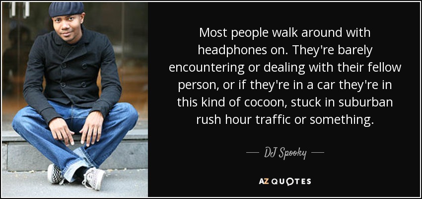 Most people walk around with headphones on. They're barely encountering or dealing with their fellow person, or if they're in a car they're in this kind of cocoon, stuck in suburban rush hour traffic or something. - DJ Spooky