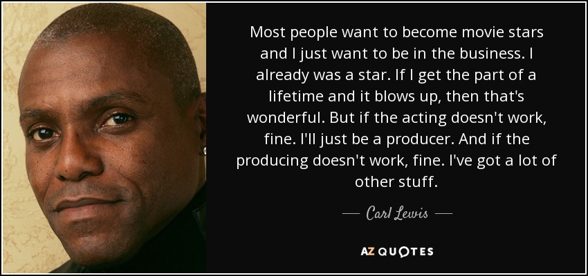 Most people want to become movie stars and I just want to be in the business. I already was a star. If I get the part of a lifetime and it blows up, then that's wonderful. But if the acting doesn't work, fine. I'll just be a producer. And if the producing doesn't work, fine. I've got a lot of other stuff. - Carl Lewis