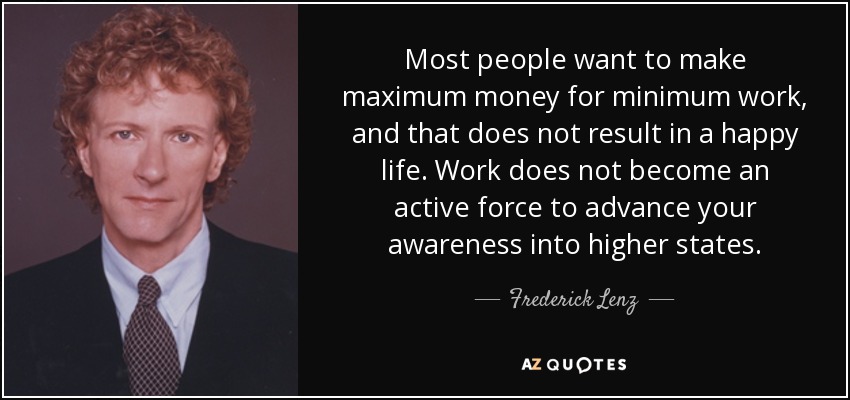 Most people want to make maximum money for minimum work, and that does not result in a happy life. Work does not become an active force to advance your awareness into higher states. - Frederick Lenz
