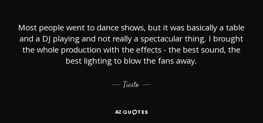 Most people went to dance shows, but it was basically a table and a DJ playing and not really a spectacular thing. I brought the whole production with the effects - the best sound, the best lighting to blow the fans away. - Tiesto