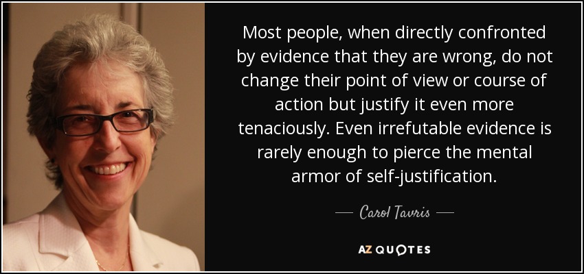 Most people, when directly confronted by evidence that they are wrong, do not change their point of view or course of action but justify it even more tenaciously. Even irrefutable evidence is rarely enough to pierce the mental armor of self-justification. - Carol Tavris