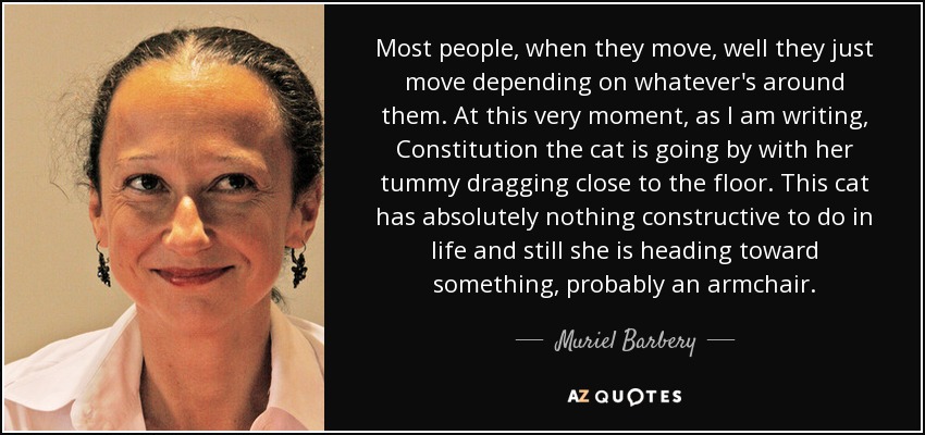 Most people, when they move, well they just move depending on whatever's around them. At this very moment, as I am writing, Constitution the cat is going by with her tummy dragging close to the floor. This cat has absolutely nothing constructive to do in life and still she is heading toward something, probably an armchair. - Muriel Barbery