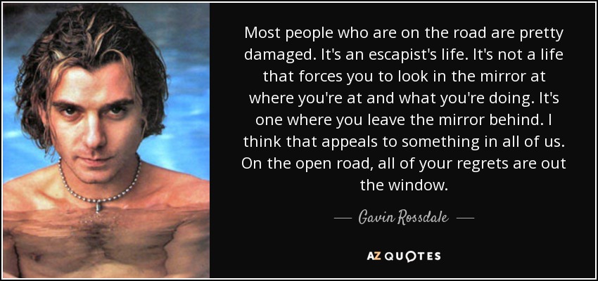 Most people who are on the road are pretty damaged. It's an escapist's life. It's not a life that forces you to look in the mirror at where you're at and what you're doing. It's one where you leave the mirror behind. I think that appeals to something in all of us. On the open road, all of your regrets are out the window. - Gavin Rossdale