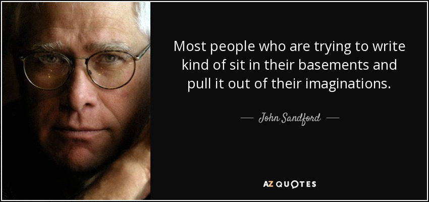 Most people who are trying to write kind of sit in their basements and pull it out of their imaginations. - John Sandford