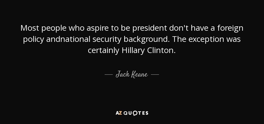 Most people who aspire to be president don't have a foreign policy andnational security background. The exception was certainly Hillary Clinton. - Jack Keane