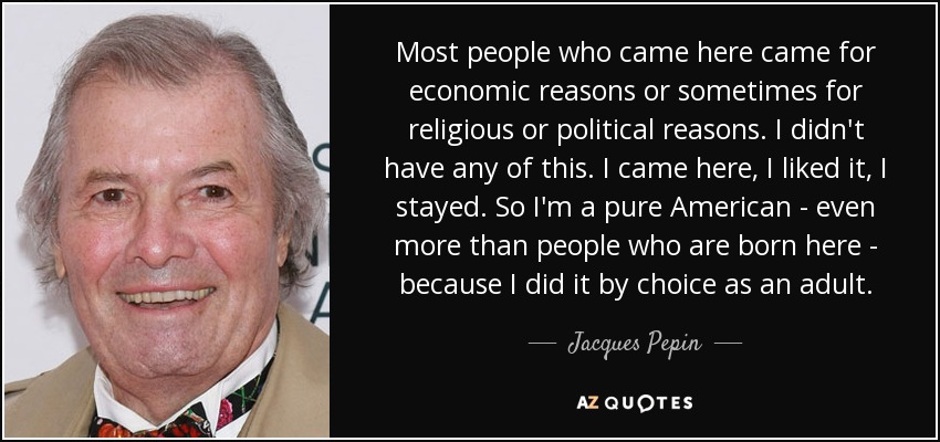 Most people who came here came for economic reasons or sometimes for religious or political reasons. I didn't have any of this. I came here, I liked it, I stayed. So I'm a pure American - even more than people who are born here - because I did it by choice as an adult. - Jacques Pepin