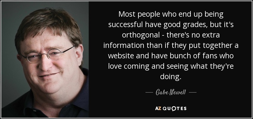 Most people who end up being successful have good grades, but it's orthogonal - there's no extra information than if they put together a website and have bunch of fans who love coming and seeing what they're doing. - Gabe Newell