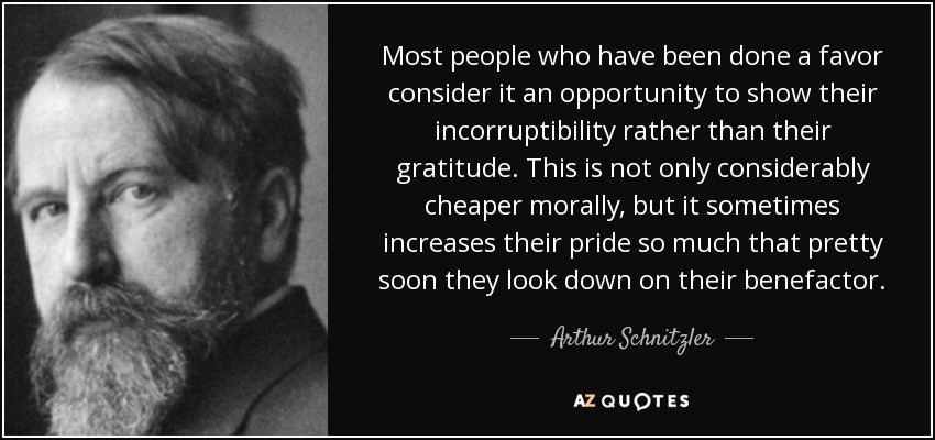 Most people who have been done a favor consider it an opportunity to show their incorruptibility rather than their gratitude. This is not only considerably cheaper morally, but it sometimes increases their pride so much that pretty soon they look down on their benefactor. - Arthur Schnitzler